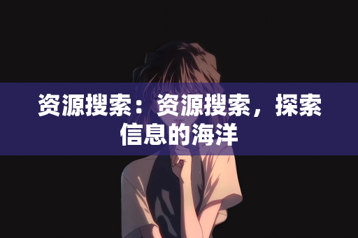 资源搜索：资源搜索，探索信息的海洋