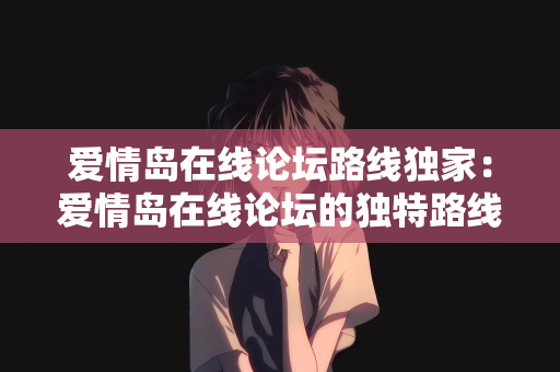 爱情岛在线论坛路线独家：爱情岛在线论坛的独特路线探索—独家指南