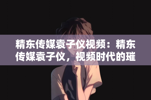 精东传媒袁子仪视频：精东传媒袁子仪，视频时代的璀璨之星