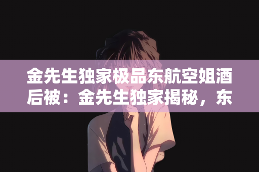 金先生独家极品东航空姐酒后被：金先生独家揭秘，东航空姐酒后的独特魅力