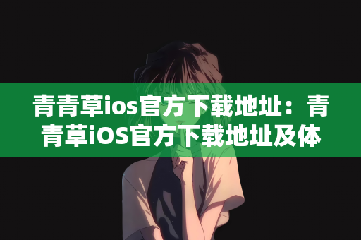青青草ios官方下载地址：青青草iOS官方下载地址及体验分享