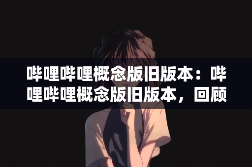 哔哩哔哩概念版旧版本：哔哩哔哩概念版旧版本，回顾与体验