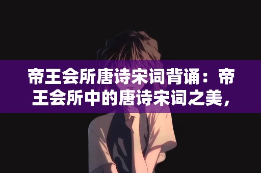 帝王会所唐诗宋词背诵：帝王会所中的唐诗宋词之美，一场文化与艺术的盛宴