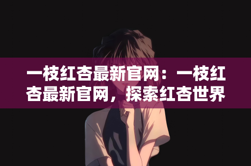 一枝红杏最新官网：一枝红杏最新官网，探索红杏世界的门户