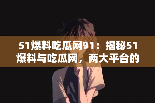 51爆料吃瓜网91：揭秘51爆料与吃瓜网，两大平台的联动效应