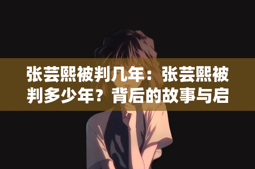 张芸熙被判几年：张芸熙被判多少年？背后的故事与启示