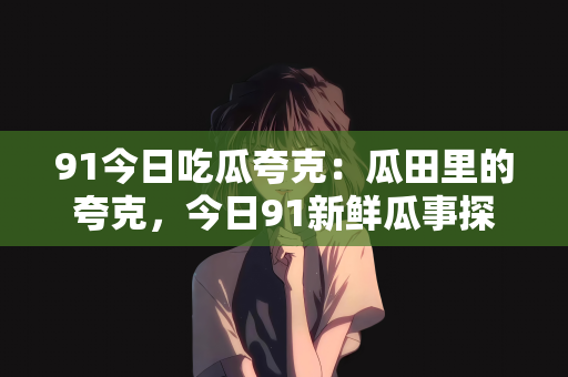 91今日吃瓜夸克：瓜田里的夸克，今日91新鲜瓜事探索