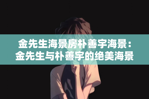 金先生海景房朴善宇海景：金先生与朴善宇的绝美海景房生活