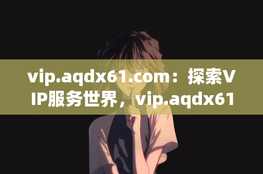 vip.aqdx61.com：探索VIP服务世界，vip.aqdx61.com的独特体验