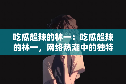 吃瓜超辣的林一：吃瓜超辣的林一，网络热潮中的独特风景