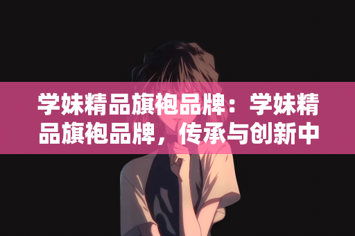 学妹精品旗袍品牌：学妹精品旗袍品牌，传承与创新中的东方魅力展现