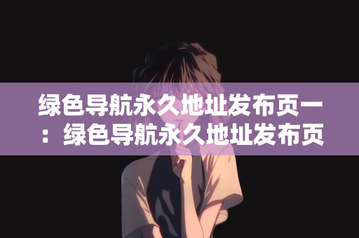 绿色导航永久地址发布页一：绿色导航永久地址发布页一，探索绿色生活的新纪元