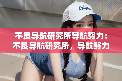 不良导航研究所导航努力：不良导航研究所，导航努力与未来展望