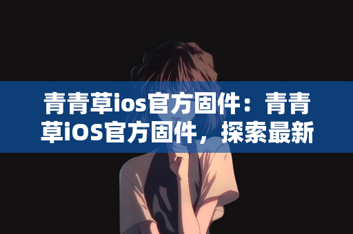 青青草ios官方固件：青青草iOS官方固件，探索最新技术与用户体验的完美结合