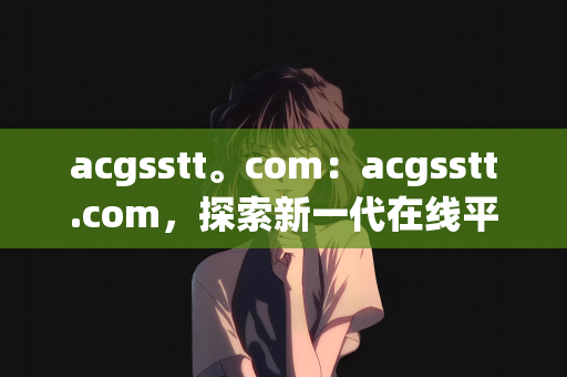 acgsstt。com：acgsstt.com，探索新一代在线平台的无限可能