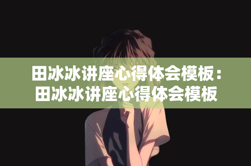田冰冰讲座心得体会模板：田冰冰讲座心得体会模板