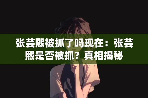 张芸熙被抓了吗现在：张芸熙是否被抓？真相揭秘