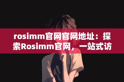 rosimm官网官网地址：探索Rosimm官网，一站式访问最新信息与资源