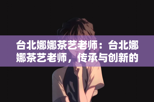 台北娜娜茶艺老师：台北娜娜茶艺老师，传承与创新的茶艺文化引领者