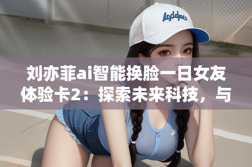 刘亦菲ai智能换脸一日女友体验卡2：探索未来科技，与刘亦菲一日AI智能换脸体验的独特之旅