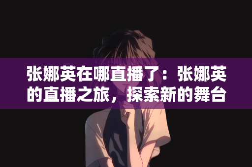 张娜英在哪直播了：张娜英的直播之旅，探索新的舞台