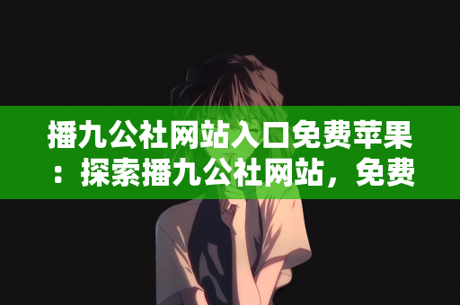 播九公社网站入口免费苹果：探索播九公社网站，免费苹果入口的魅力