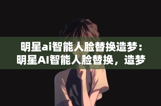 明星ai智能人脸替换造梦：明星AI智能人脸替换，造梦新时代的黑科技