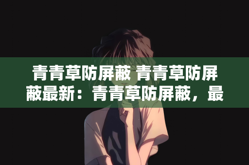 青青草防屏蔽 青青草防屏蔽最新：青青草防屏蔽，最新技术与策略探讨