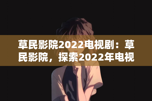 草民影院2022电视剧：草民影院，探索2022年电视剧的新视界