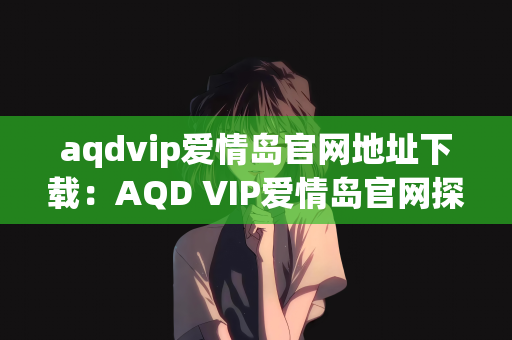 aqdvip爱情岛官网地址下载：AQD VIP爱情岛官网探索与下载指南
