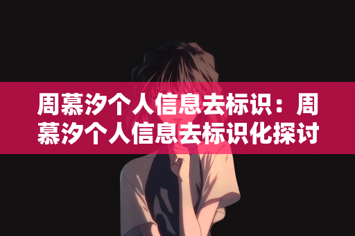 周慕汐个人信息去标识：周慕汐个人信息去标识化探讨