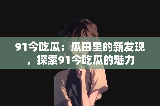 91今吃瓜：瓜田里的新发现，探索91今吃瓜的魅力