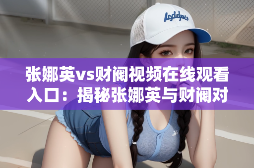 张娜英vs财阀视频在线观看入口：揭秘张娜英与财阀对决视频，在线观看入口与深度解析