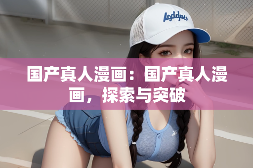 国产真人漫画：国产真人漫画，探索与突破