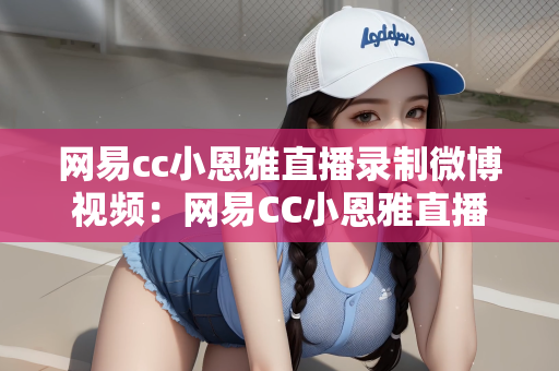 网易cc小恩雅直播录制微博视频：网易CC小恩雅直播录制的微博视频，魅力与活力的交织
