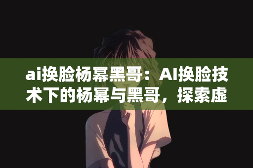 ai换脸杨幂黑哥：AI换脸技术下的杨幂与黑哥，探索虚拟与现实的交融
