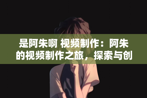 是阿朱啊 视频制作：阿朱的视频制作之旅，探索与创新的旅程