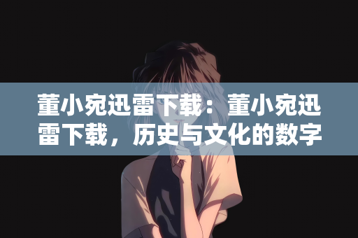 董小宛迅雷下载：董小宛迅雷下载，历史与文化的数字传承