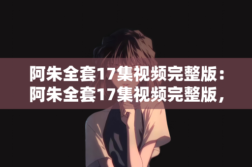 阿朱全套17集视频完整版：阿朱全套17集视频完整版，深度解析与欣赏