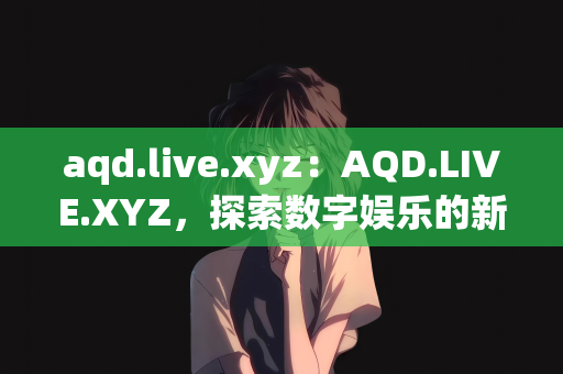 aqd.live.xyz：AQD.LIVE.XYZ，探索数字娱乐的新领域