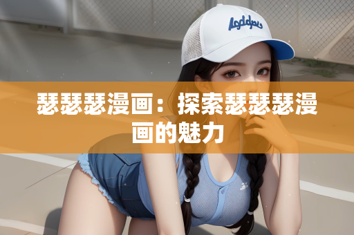 瑟瑟瑟漫画：探索瑟瑟瑟漫画的魅力