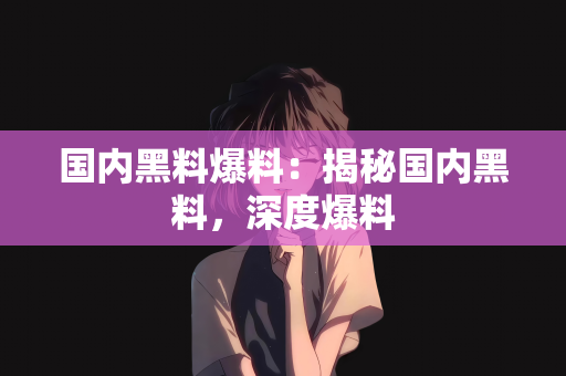 国内黑料爆料：揭秘国内黑料，深度爆料