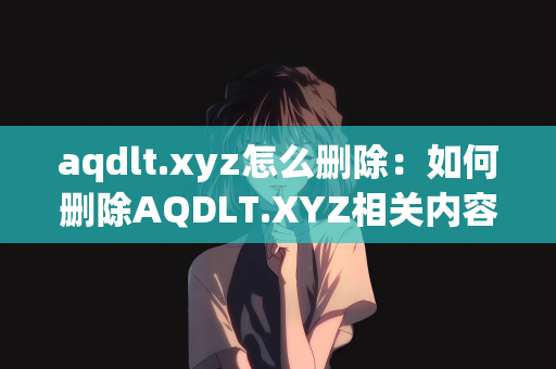 aqdlt.xyz怎么删除：如何删除AQDLT.XYZ相关内容