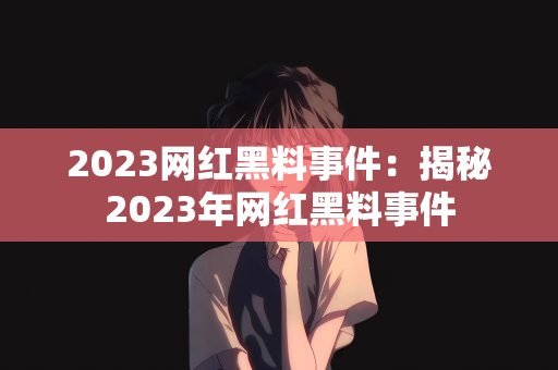 2023网红黑料事件：揭秘2023年网红黑料事件