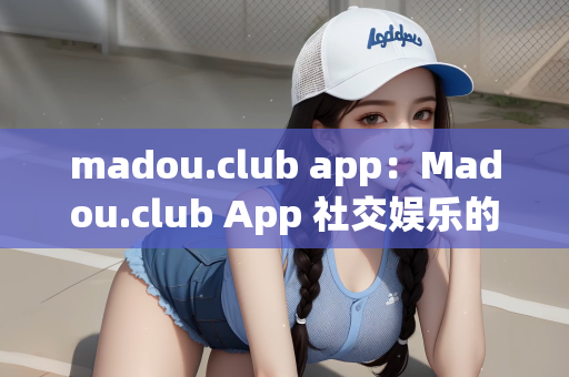 madou.club app：Madou.club App 社交娱乐的新纪元