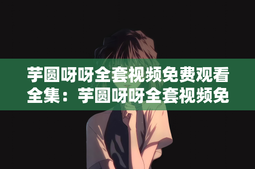 芋圆呀呀全套视频免费观看全集：芋圆呀呀全套视频免费观看全集—甜品制作的艺术之旅