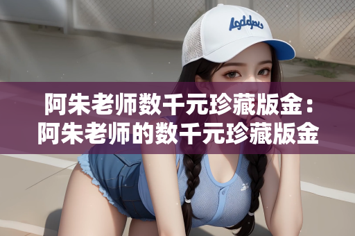 阿朱老师数千元珍藏版金：阿朱老师的数千元珍藏版金，探寻价值背后的故事