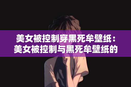 美女被控制穿黑死牟壁纸：美女被控制与黑死牟壁纸的奇幻故事