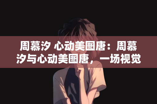 周慕汐 心动美图唐：周慕汐与心动美图唐，一场视觉与心灵的邂逅