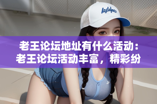 老王论坛地址有什么活动：老王论坛活动丰富，精彩纷呈